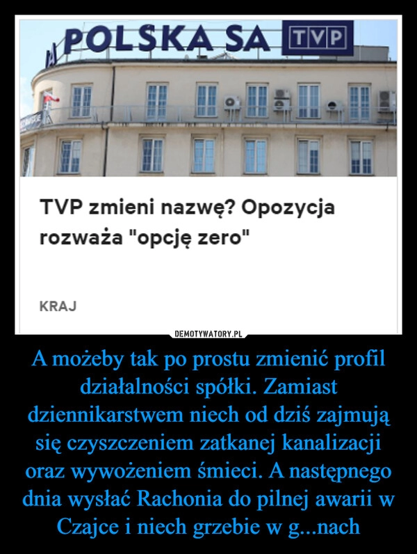 
    A możeby tak po prostu zmienić profil działalności spółki. Zamiast dziennikarstwem niech od dziś zajmują się czyszczeniem zatkanej kanalizacji oraz wywożeniem śmieci. A następnego dnia wysłać Rachonia do pilnej awarii w Czajce i niech grzebie w g...nach