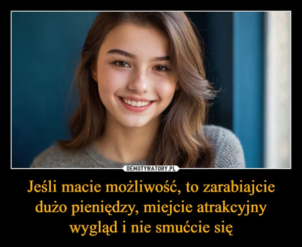 
    Jeśli macie możliwość, to zarabiajcie dużo pieniędzy, miejcie atrakcyjny wygląd i nie smućcie się