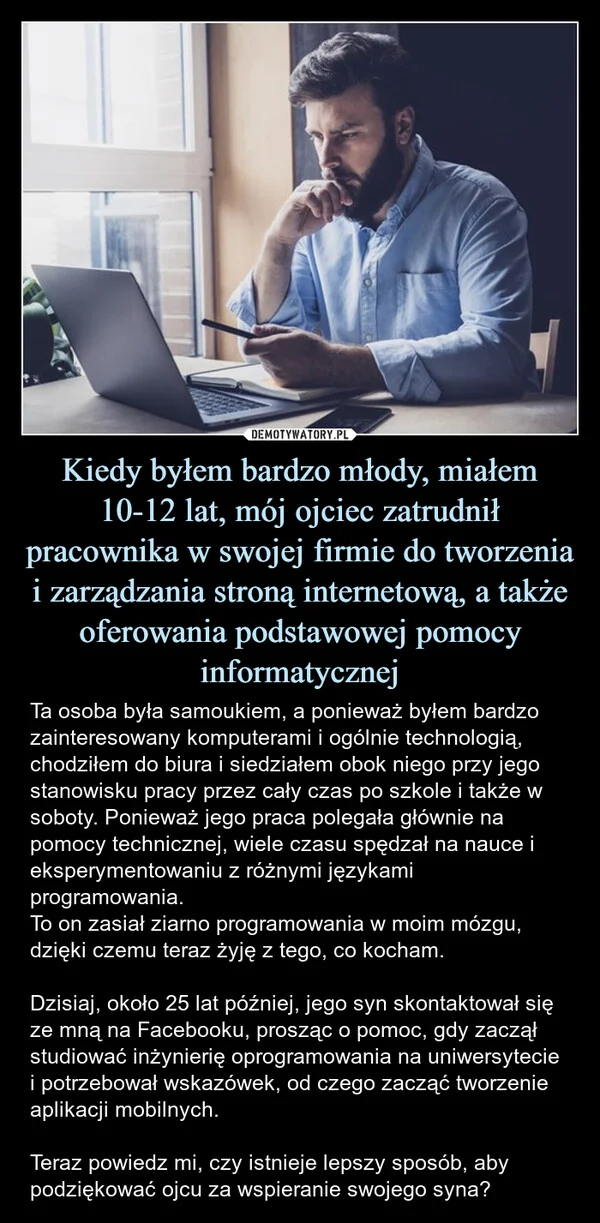 
    Kiedy byłem bardzo młody, miałem 10-12 lat, mój ojciec zatrudnił pracownika w swojej firmie do tworzenia i zarządzania stroną internetową, a także oferowania podstawowej pomocy informatycznej