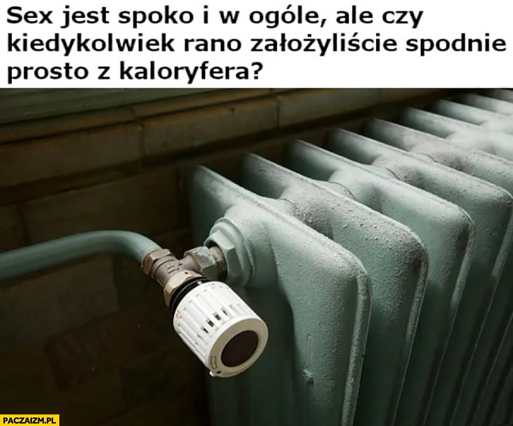 
    Seks jest spoko ale czy kiedykolwiek rano założyliście spodnie prosto z kaloryfera?