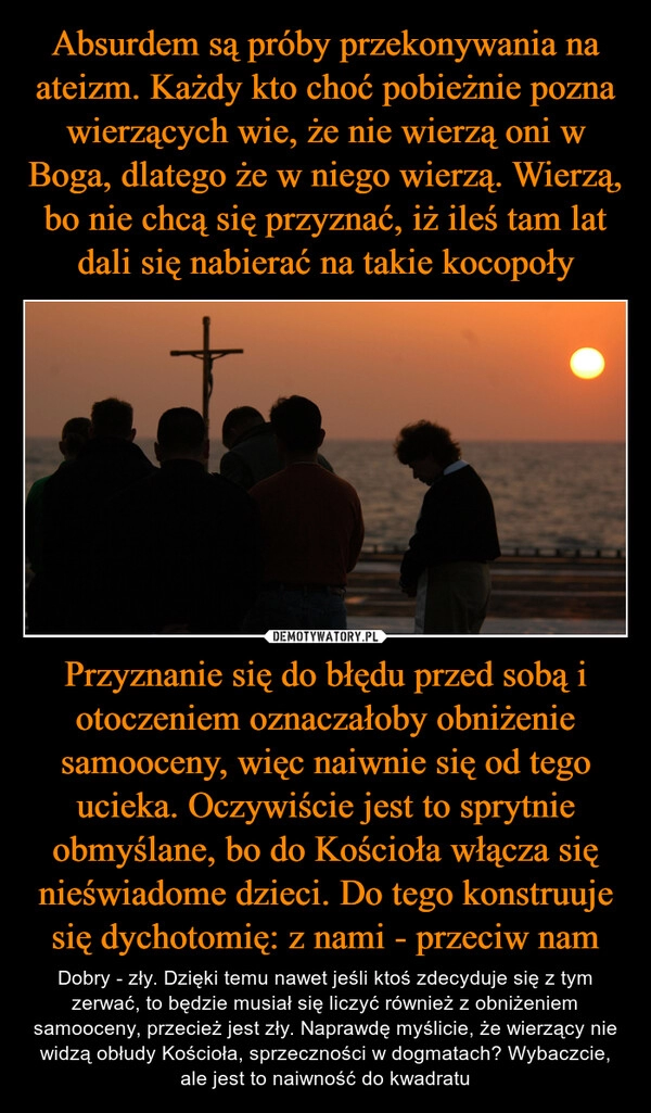 
    Absurdem są próby przekonywania na ateizm. Każdy kto choć pobieżnie pozna wierzących wie, że nie wierzą oni w Boga, dlatego że w niego wierzą. Wierzą, bo nie chcą się przyznać, iż ileś tam lat dali się nabierać na takie kocopoły Przyznanie się do błędu przed sobą i otoczeniem oznaczałoby obniżenie samooceny, więc naiwnie się od tego ucieka. Oczywiście jest to sprytnie obmyślane, bo do Kościoła włącza się nieświadome dzieci. Do tego konstruuje się dychotomię: z nami - przeciw nam