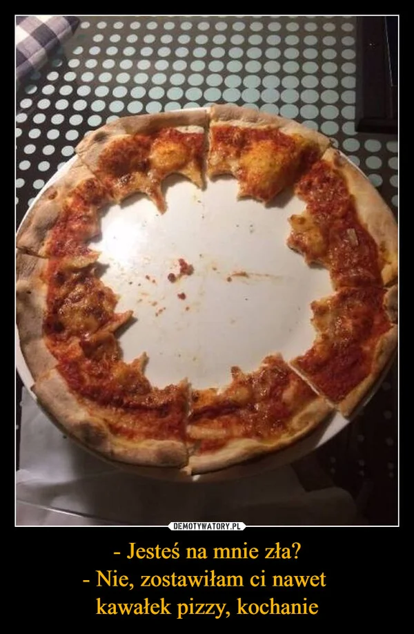 
    - Jesteś na mnie zła? - Nie, zostawiłam ci nawet kawałek pizzy, kochanie