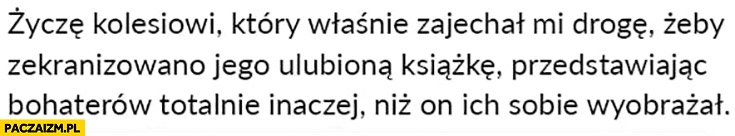 
    Życzę kolesiowi który właśnie zajechał mi drogę żeby zekranizowano jego ulubiona książkę przedstawiając bohaterów totalnie inaczej niż on ich sobie wyobrażał