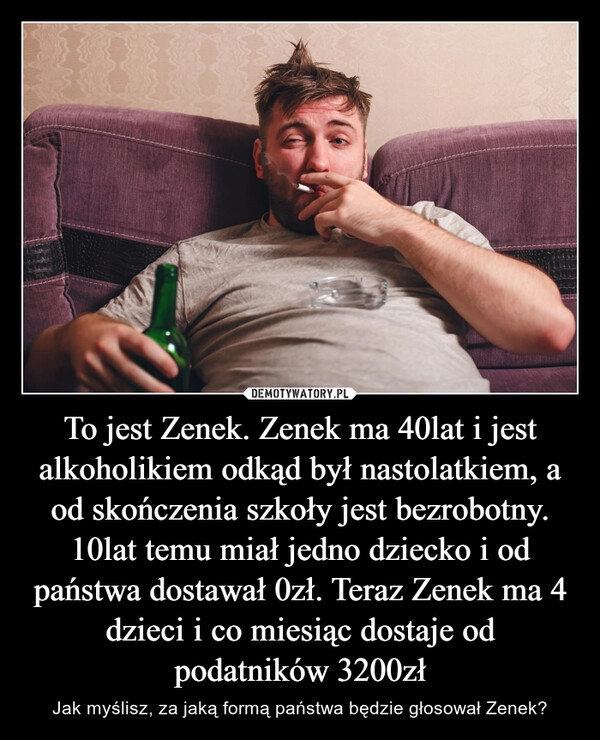 
    To jest Zenek. Zenek ma 40lat i jest alkoholikiem odkąd był nastolatkiem, a od skończenia szkoły jest bezrobotny. 10lat temu miał jedno dziecko i od państwa dostawał 0zł. Teraz Zenek ma 4 dzieci i co miesiąc dostaje od podatników 3200zł