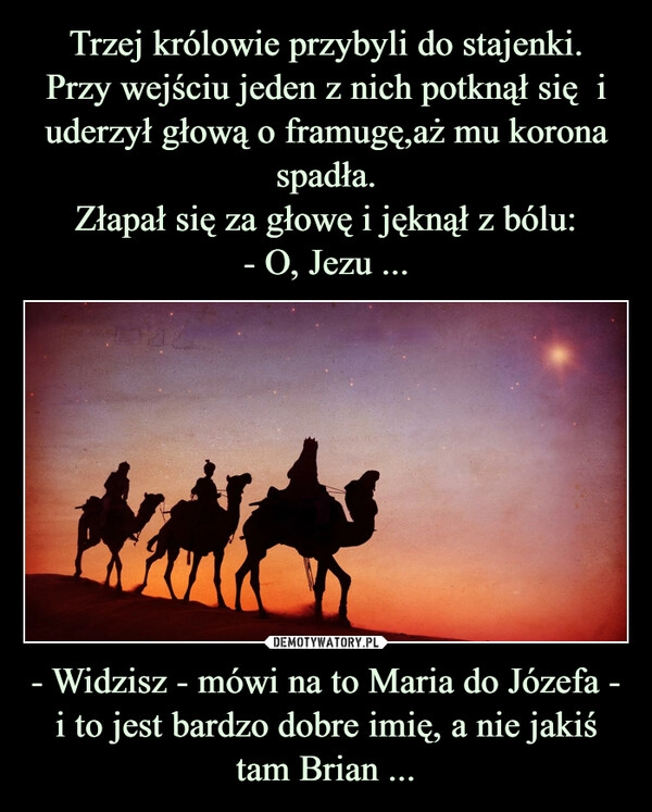 
    Trzej królowie przybyli do stajenki.
Przy wejściu jeden z nich potknął się  i uderzył głową o framugę,aż mu korona spadła.
Złapał się za głowę i jęknął z bólu:
- O, Jezu ... - Widzisz - mówi na to Maria do Józefa - i to jest bardzo dobre imię, a nie jakiś tam Brian ...