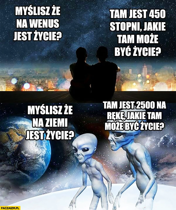 
    Ludzie: myślisz, że na Wenus jest życie? Tam jest 540 stopni, jakie tam może być życie? Ufoludki: myślisz, że na ziemi jest życie? Tam jest 2500 na rękę, jakie tam może być życie?