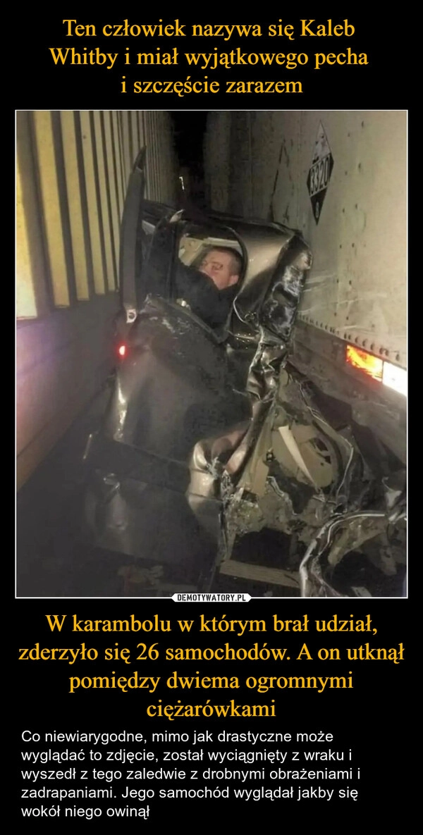 
    Ten człowiek nazywa się Kaleb 
Whitby i miał wyjątkowego pecha 
i szczęście zarazem W karambolu w którym brał udział, zderzyło się 26 samochodów. A on utknął pomiędzy dwiema ogromnymi ciężarówkami