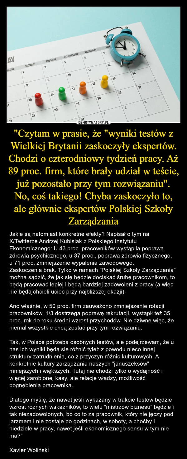 
    "Czytam w prasie, że "wyniki testów z Wielkiej Brytanii zaskoczyły ekspertów. Chodzi o czterodniowy tydzień pracy. Aż 89 proc. firm, które brały udział w teście, już pozostało przy tym rozwiązaniu". No, coś takiego! Chyba zaskoczyło to, ale głównie ekspertów Polskiej Szkoły Zarządzania