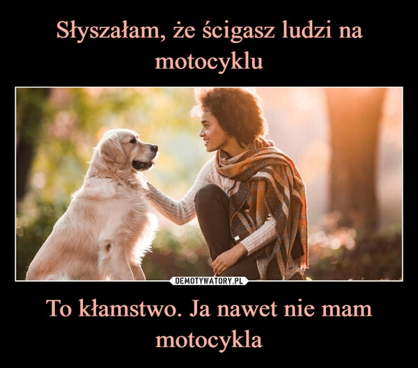 
    Słyszałam, że ścigasz ludzi na motocyklu To kłamstwo. Ja nawet nie mam motocykla