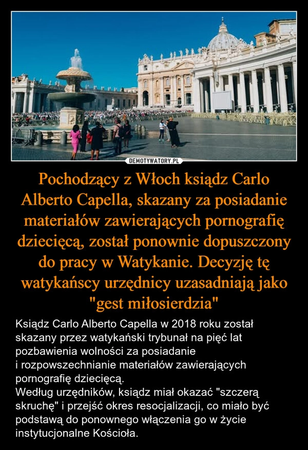 
    Pochodzący z Włoch ksiądz Carlo Alberto Capella, skazany za posiadanie materiałów zawierających pornografię dziecięcą, został ponownie dopuszczony do pracy w Watykanie. Decyzję tę watykańscy urzędnicy uzasadniają jako "gest miłosierdzia"