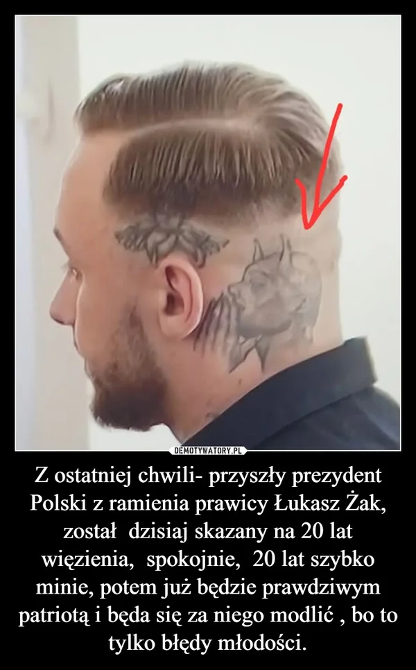 Z ostatniej chwili- przyszły prezydent Polski z ramienia prawicy Łukasz Żak, został dzisiaj skazany na 20 lat więzienia, spokojnie, 20 lat szybko minie, potem już będzie prawdziwym patriotą i będa się za niego modlić , bo to tylko błędy młodości.