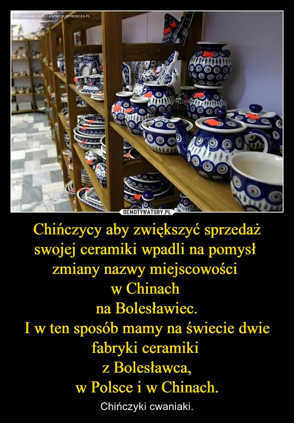 
    Chińczycy aby zwiększyć sprzedaż swojej ceramiki wpadli na pomysł zmiany nazwy miejscowości w Chinach na Bolesławiec. I w ten sposób mamy na świecie dwie fabryki ceramiki z Bolesławca, w Polsce i w Chinach.