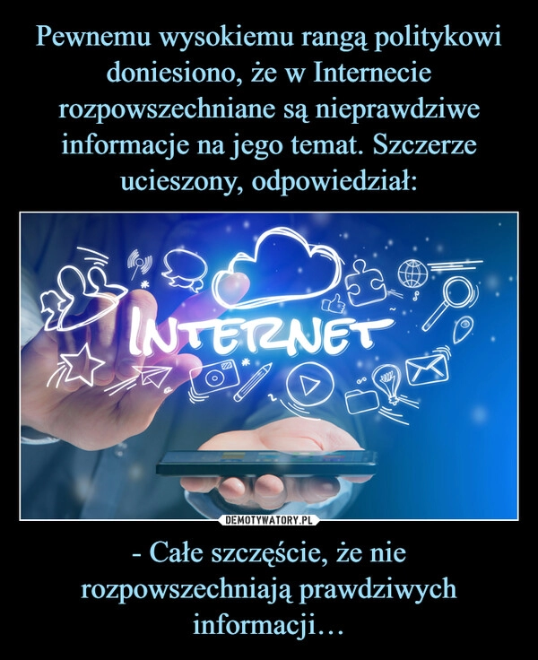 
    
Pewnemu wysokiemu rangą politykowi doniesiono, że w Internecie rozpowszechniane są nieprawdziwe informacje na jego temat. Szczerze ucieszony, odpowiedział: - Całe szczęście, że nie rozpowszechniają prawdziwych informacji… 