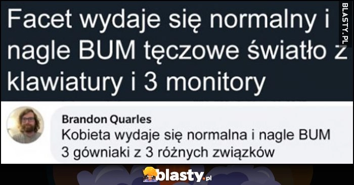 
    Facet wydaje się normalny i nagle bum, tęczowe światło z klawiatury i 3 monitory. Kobieta wydaje się normalna i nagle BUM, 3 gówniaki z 3 różnych związków