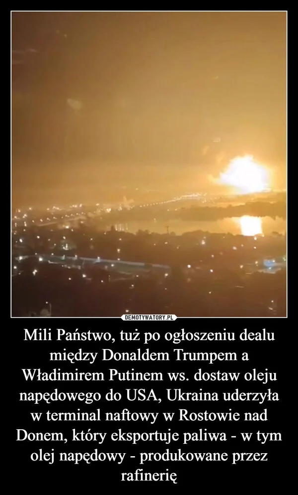 
    Mili Państwo, tuż po ogłoszeniu dealu między Donaldem Trumpem a Władimirem Putinem ws. dostaw oleju napędowego do USA, Ukraina uderzyła w terminal naftowy w Rostowie nad Donem, który eksportuje paliwa - w tym olej napędowy - produkowane przez rafinerię