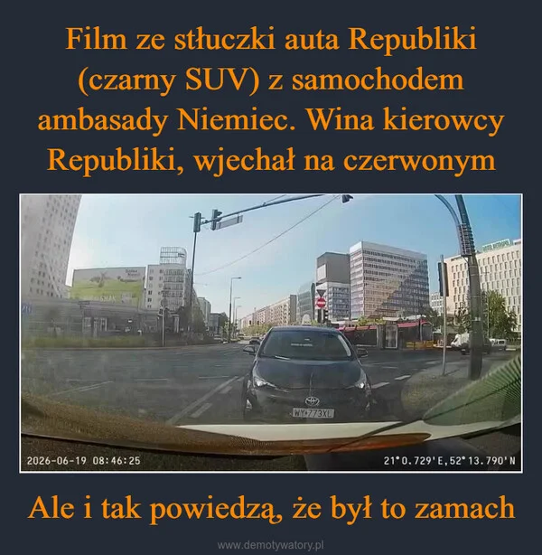 
    Film ze stłuczki auta Republiki (czarny SUV) z samochodem ambasady Niemiec. Wina kierowcy Republiki, wjechał na czerwonym Ale i tak powiedzą, że był to zamach