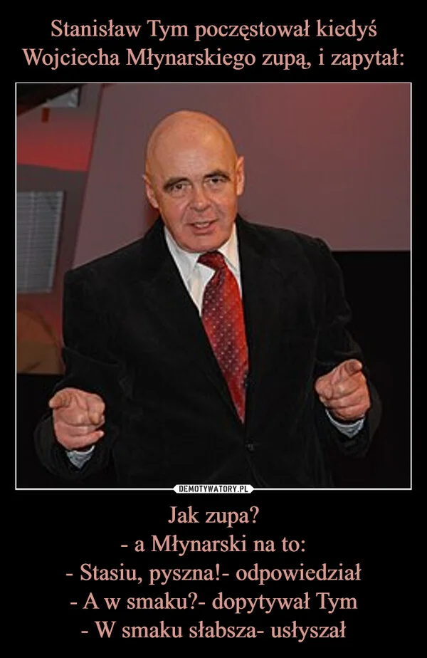 
    Stanisław Tym poczęstował kiedyś Wojciecha Młynarskiego zupą, i zapytał: Jak zupa? - a Młynarski na to: - Stasiu, pyszna!- odpowiedział - A w smaku?- dopytywał Tym - W smaku słabsza- usłyszał
