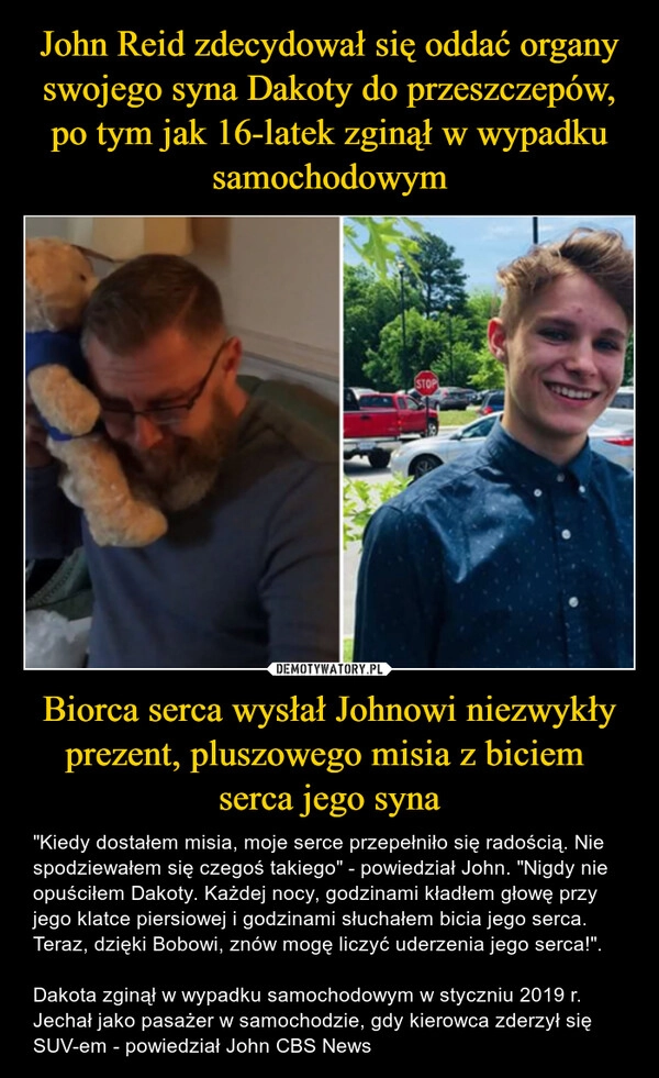 
    John Reid zdecydował się oddać organy swojego syna Dakoty do przeszczepów, po tym jak 16-latek zginął w wypadku samochodowym Biorca serca wysłał Johnowi niezwykły prezent, pluszowego misia z biciem 
serca jego syna