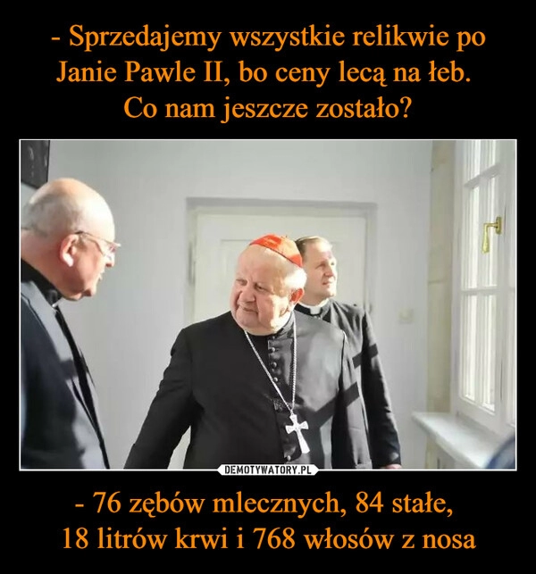 
    - Sprzedajemy wszystkie relikwie po Janie Pawle II, bo ceny lecą na łeb. 
Co nam jeszcze zostało? - 76 zębów mlecznych, 84 stałe, 
18 litrów krwi i 768 włosów z nosa