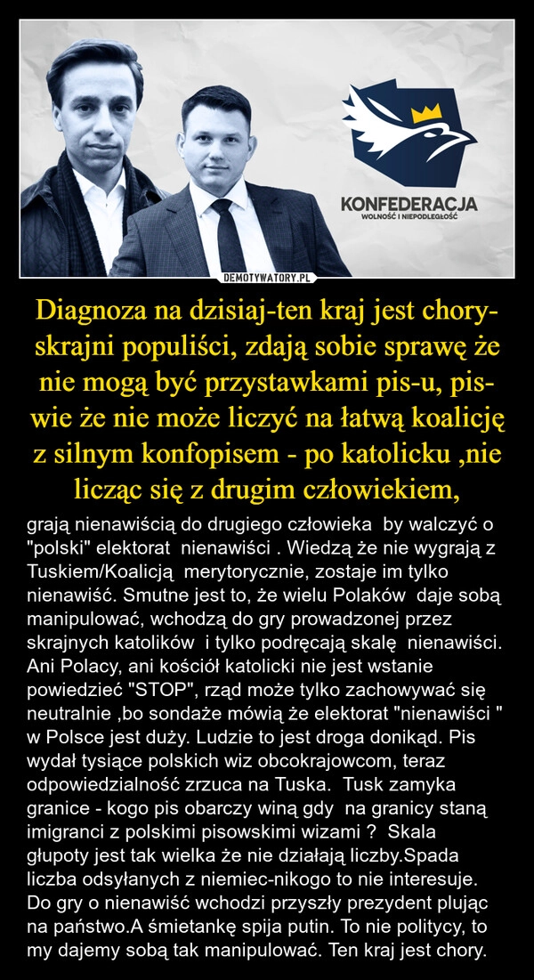 
    Diagnoza na dzisiaj-ten kraj jest chory- skrajni populiści, zdają sobie sprawę że nie mogą być przystawkami pis-u, pis- wie że nie może liczyć na łatwą koalicję z silnym konfopisem - po katolicku ,nie licząc się z drugim człowiekiem,