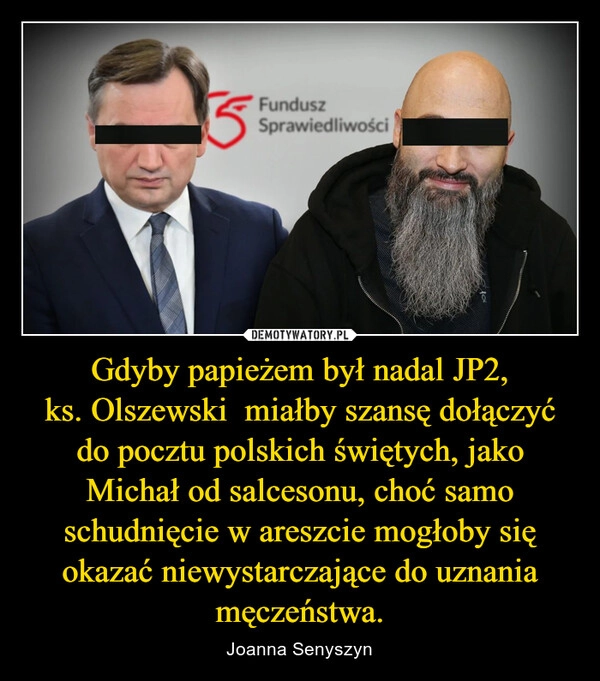 
    Gdyby papieżem był nadal JP2, ks. Olszewski  miałby szansę dołączyć do pocztu polskich świętych, jako Michał od salcesonu, choć samo schudnięcie w areszcie mogłoby się okazać niewystarczające do uznania męczeństwa.