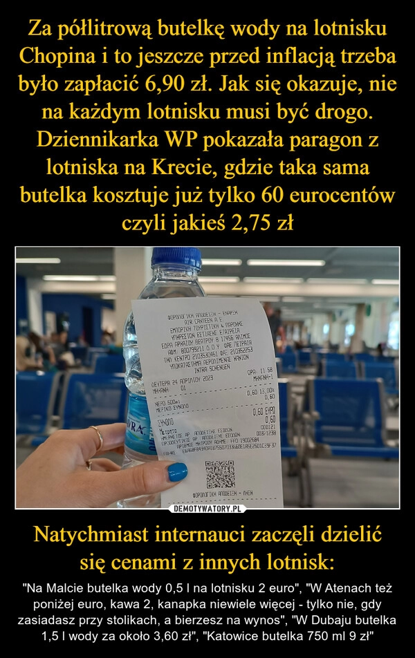 
    Za półlitrową butelkę wody na lotnisku Chopina i to jeszcze przed inflacją trzeba było zapłacić 6,90 zł. Jak się okazuje, nie na każdym lotnisku musi być drogo. Dziennikarka WP pokazała paragon z lotniska na Krecie, gdzie taka sama butelka kosztuje już tylko 60 eurocentów czyli jakieś 2,75 zł Natychmiast internauci zaczęli dzielić się cenami z innych lotnisk: