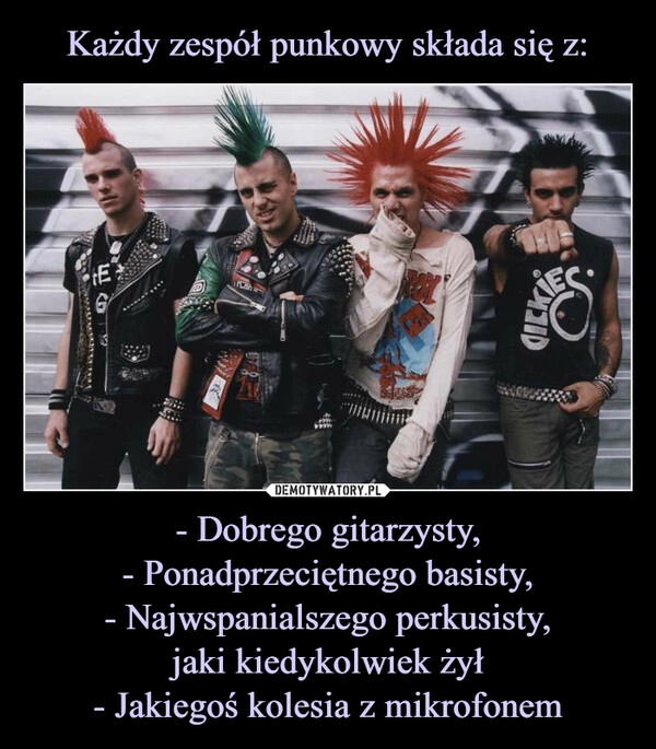 
    Każdy zespół punkowy składa się z: - Dobrego gitarzysty,
- Ponadprzeciętnego basisty,
- Najwspanialszego perkusisty,
jaki kiedykolwiek żył
- Jakiegoś kolesia z mikrofonem