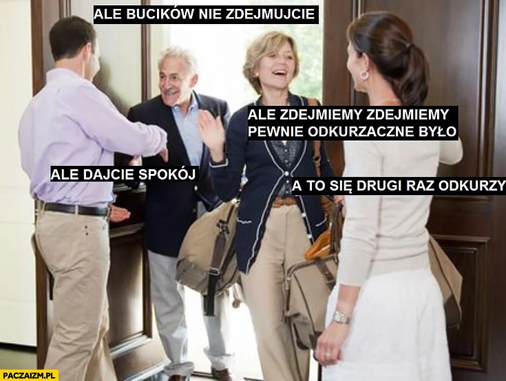 
    Ale bucików nie zdejmujcie, zdejmiemy pewnie odkurzane było, dajcie spokój to drugi raz się odkurzy wizyta u rodziny
