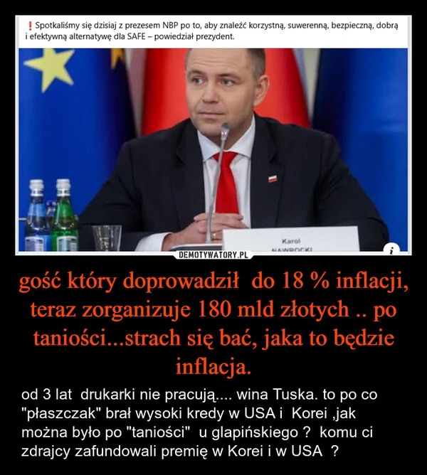 
    gość który doprowadził do 18 % inflacji, teraz zorganizuje 180 mld złotych .. po taniości...strach się bać, jaka to będzie inflacja.