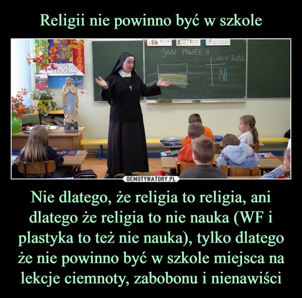 
    Religii nie powinno być w szkole Nie dlatego, że religia to religia, ani dlatego że religia to nie nauka (WF i plastyka to też nie nauka), tylko dlatego że nie powinno być w szkole miejsca na lekcje ciemnoty, zabobonu i nienawiści