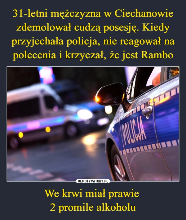 
    31-letni mężczyzna w Ciechanowie zdemolował cudzą posesję. Kiedy przyjechała policja, nie reagował na polecenia i krzyczał, że jest Rambo We krwi miał prawie 
2 promile alkoholu