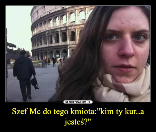 
    Szef Mc do tego kmiota:"kim ty kur..a jesteś?"