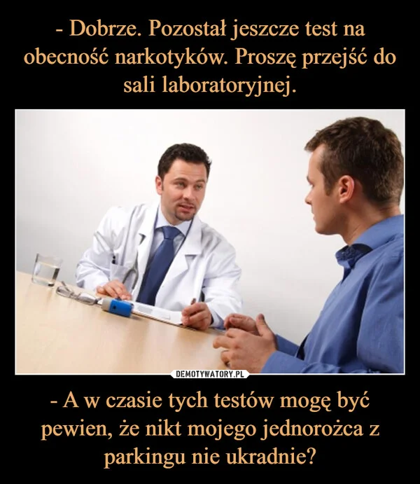
    - Dobrze. Pozostał jeszcze test na obecność narkotyków. Proszę przejść do sali laboratoryjnej. - A w czasie tych testów mogę być pewien, że nikt mojego jednorożca z parkingu nie ukradnie?