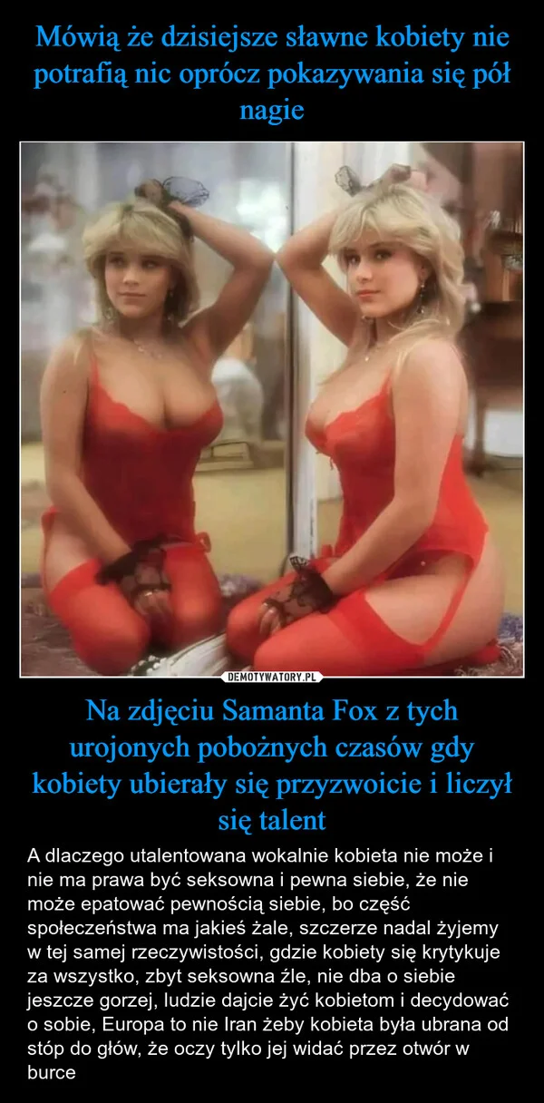 
    Mówią że dzisiejsze sławne kobiety nie potrafią nic oprócz pokazywania się pół nagie Na zdjęciu Samanta Fox z tych urojonych pobożnych czasów gdy kobiety ubierały się przyzwoicie i liczył się talent