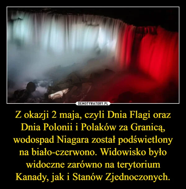 
    Z okazji 2 maja, czyli Dnia Flagi oraz Dnia Polonii i Polaków za Granicą, wodospad Niagara został podświetlony na biało-czerwono. Widowisko było widoczne zarówno na terytorium Kanady, jak i Stanów Zjednoczonych.