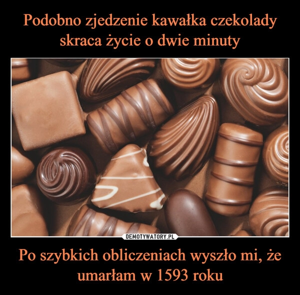 
    Podobno zjedzenie kawałka czekolady skraca życie o dwie minuty Po szybkich obliczeniach wyszło mi, że umarłam w 1593 roku