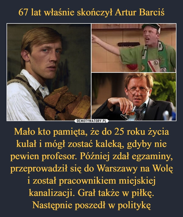 
    67 lat właśnie skończył Artur Barciś Mało kto pamięta, że do 25 roku życia kulał i mógł zostać kaleką, gdyby nie pewien profesor. Później zdał egzaminy, przeprowadził się do Warszawy na Wolę i został pracownikiem miejskiej kanalizacji. Grał także w piłkę. Następnie poszedł w politykę