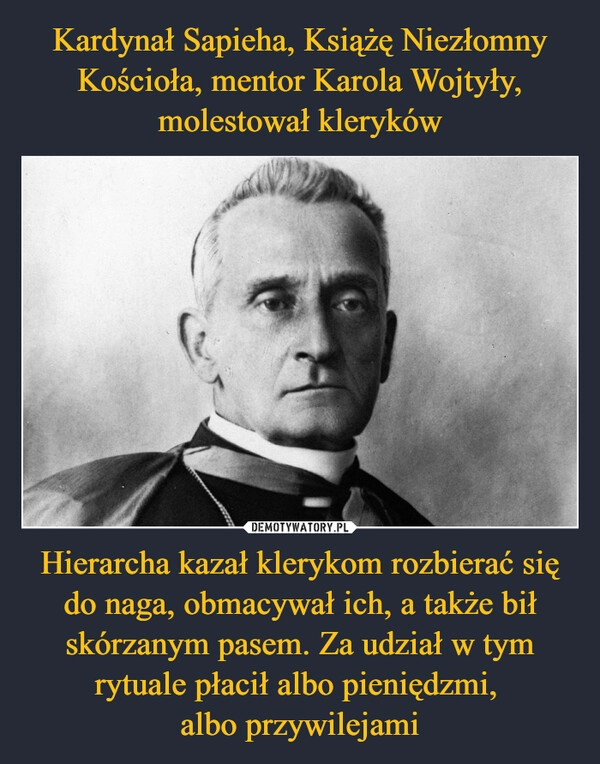 
    Kardynał Sapieha, Książę Niezłomny Kościoła, mentor Karola Wojtyły, molestował kleryków Hierarcha kazał klerykom rozbierać się do naga, obmacywał ich, a także bił skórzanym pasem. Za udział w tym rytuale płacił albo pieniędzmi, 
albo przywilejami