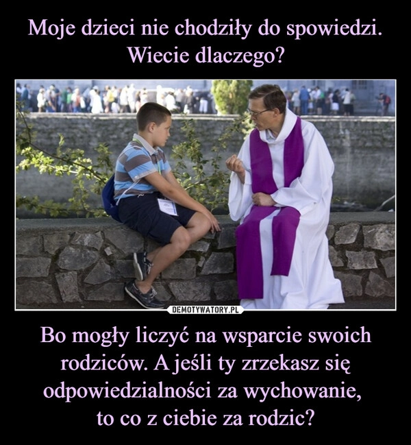 
    Moje dzieci nie chodziły do spowiedzi. Wiecie dlaczego? Bo mogły liczyć na wsparcie swoich rodziców. A jeśli ty zrzekasz się odpowiedzialności za wychowanie, 
to co z ciebie za rodzic?