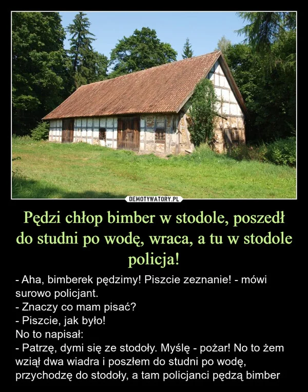 
    Pędzi chłop bimber w stodole, poszedł do studni po wodę, wraca, a tu w stodole policja!