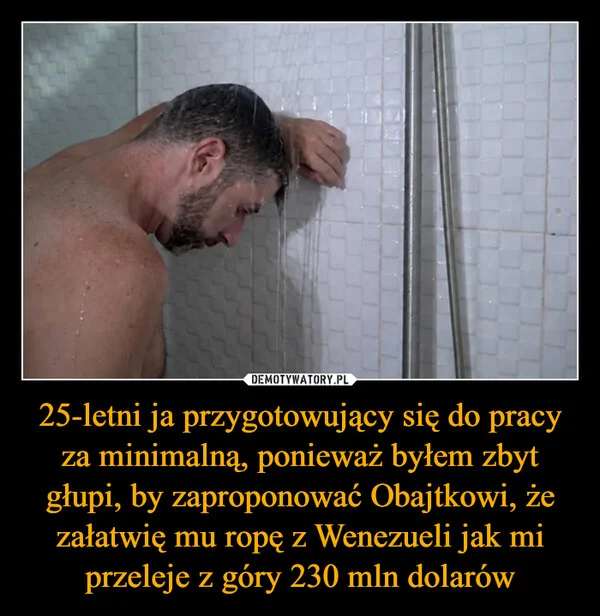 
    25-letni ja przygotowujący się do pracy za minimalną, ponieważ byłem zbyt głupi, by zaproponować Obajtkowi, że załatwię mu ropę z Wenezueli jak mi przeleje z góry 230 mln dolarów
