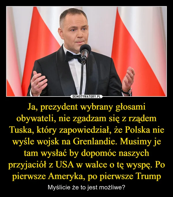 
    Ja, prezydent wybrany głosami obywateli, nie zgadzam się z rządem Tuska, który zapowiedział, że Polska nie wyśle wojsk na Grenlandie. Musimy je tam wysłać by dopomóc naszych przyjaciół z USA w walce o tę wyspę. Po pierwsze Ameryka, po pierwsze Trump