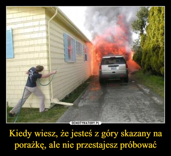 
    Kiedy wiesz, że jesteś z góry skazany na porażkę, ale nie przestajesz próbować