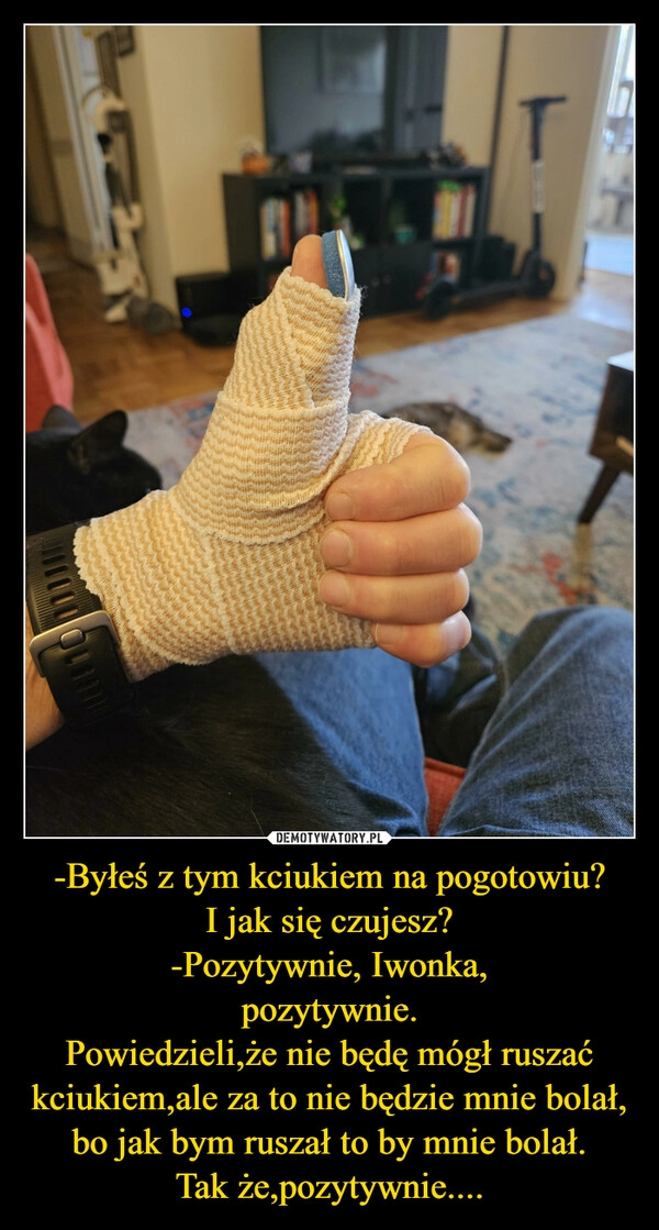 
    -Byłeś z tym kciukiem na pogotowiu?
I jak się czujesz?
-Pozytywnie, Iwonka,
pozytywnie.
Powiedzieli,że nie będę mógł ruszać kciukiem,ale za to nie będzie mnie bolał,
bo jak bym ruszał to by mnie bolał.
Tak że,pozytywnie....