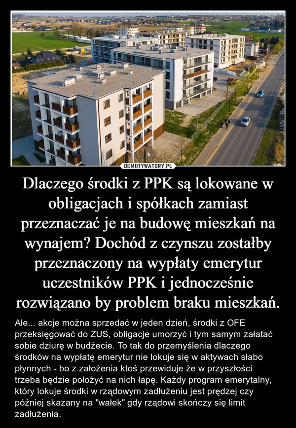 
    Dlaczego środki z PPK są lokowane w obligacjach i spółkach zamiast przeznaczać je na budowę mieszkań na wynajem? Dochód z czynszu zostałby przeznaczony na wypłaty emerytur uczestników PPK i jednocześnie rozwiązano by problem braku mieszkań.