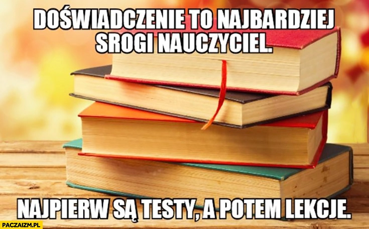 
    Doświadczenie to najbardziej srogi nauczyciel najpierw są testy a potem lekcje