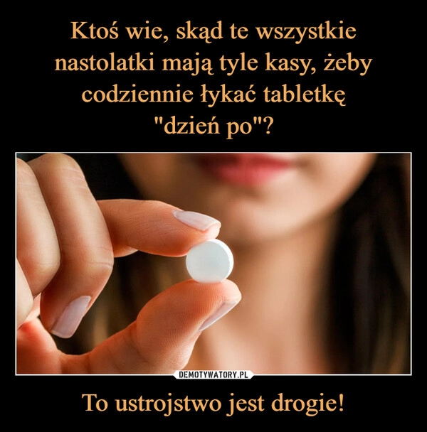 
    Ktoś wie, skąd te wszystkie nastolatki mają tyle kasy, żeby codziennie łykać tabletkę
"dzień po"? To ustrojstwo jest drogie!