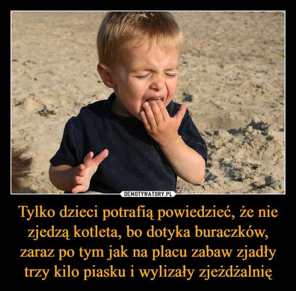 
    Tylko dzieci potrafią powiedzieć, że nie zjedzą kotleta, bo dotyka buraczków, zaraz po tym jak na placu zabaw zjadły trzy kilo piasku i wylizały zjeżdżalnię
