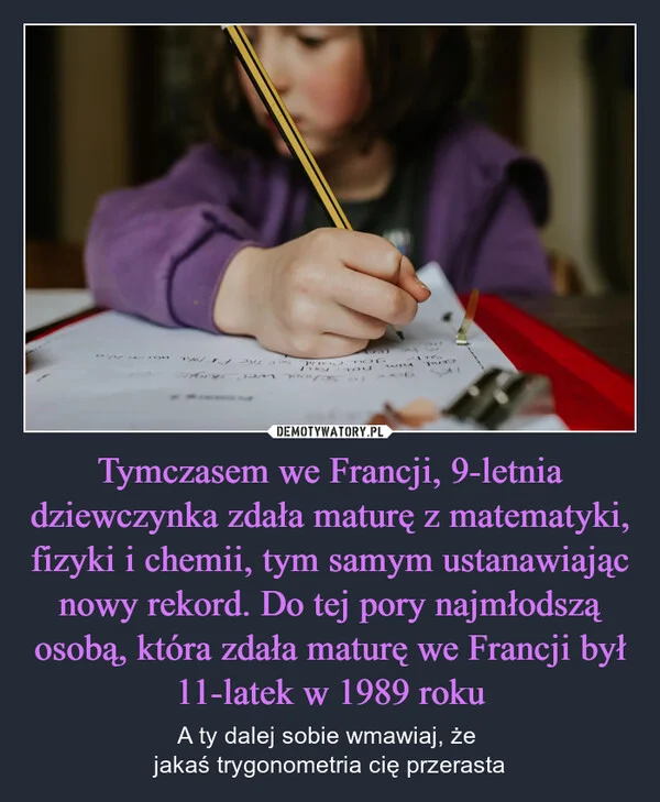 
    Tymczasem we Francji, 9-letnia dziewczynka zdała maturę z matematyki, fizyki i chemii, tym samym ustanawiając nowy rekord. Do tej pory najmłodszą osobą, która zdała maturę we Francji był 11-latek w 1989 roku