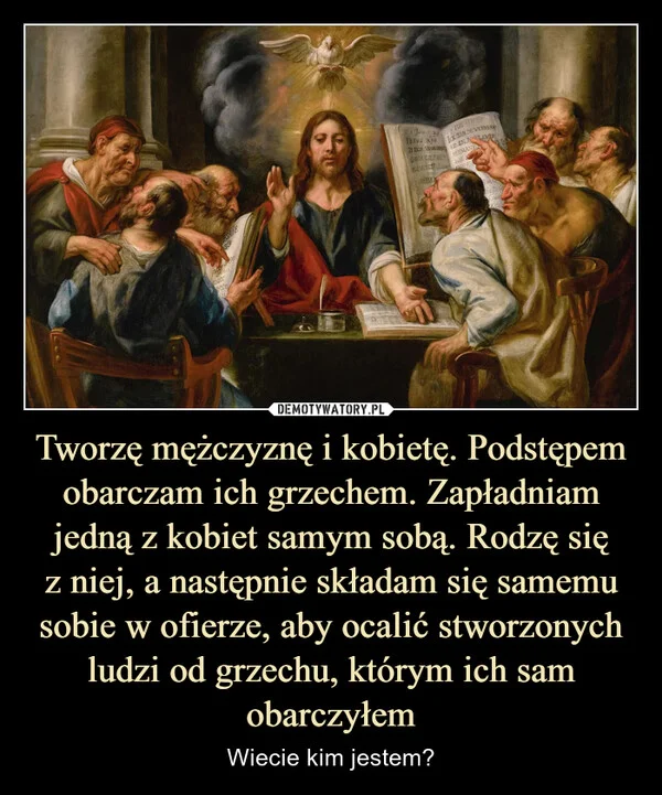 
    Tworzę mężczyznę i kobietę. Podstępem obarczam ich grzechem. Zapładniam jedną z kobiet samym sobą. Rodzę się z niej, a następnie składam się samemu sobie w ofierze, aby ocalić stworzonych ludzi od grzechu, którym ich sam obarczyłem